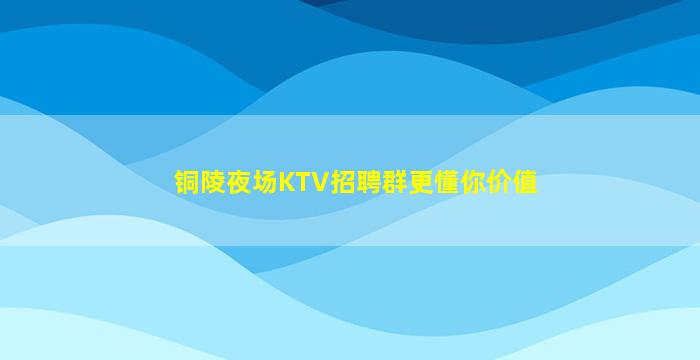铜陵夜场KTV招聘群更懂你价值
